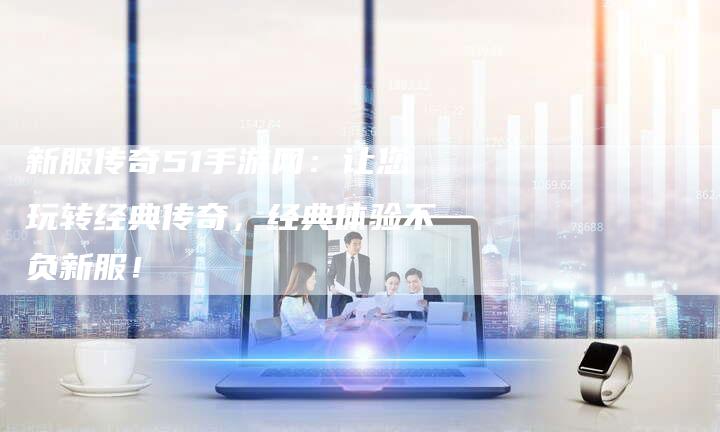 新服传奇51手游网：让您玩转经典传奇，经典体验不负新服！