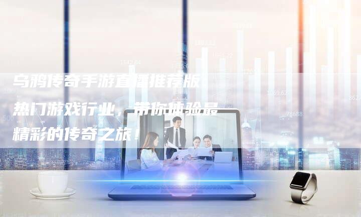 乌鸦传奇手游直播推荐版：热门游戏行业，带你体验最精彩的传奇之旅！