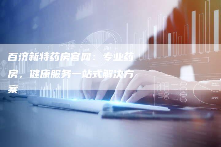 百济新特药房官网：专业药房，健康服务一站式解决方案