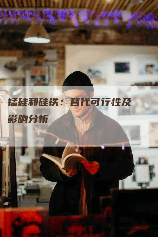 锰硅和硅铁:替代可行性及影响分析-Chatgpt信息网