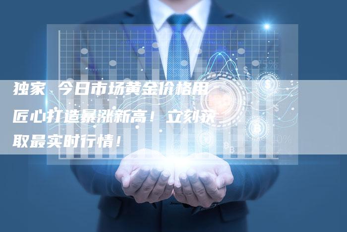 独家 今日市场黄金价格用匠心打造暴涨新高！立刻获取最实时行情！