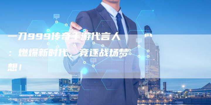 一刀999传奇手游代言人：燃爆新时代，竞逐战场梦想！