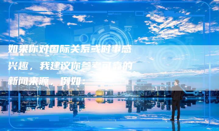 如果你对国际关系或时事感兴趣，我建议你参考可靠的新闻来源，例如：