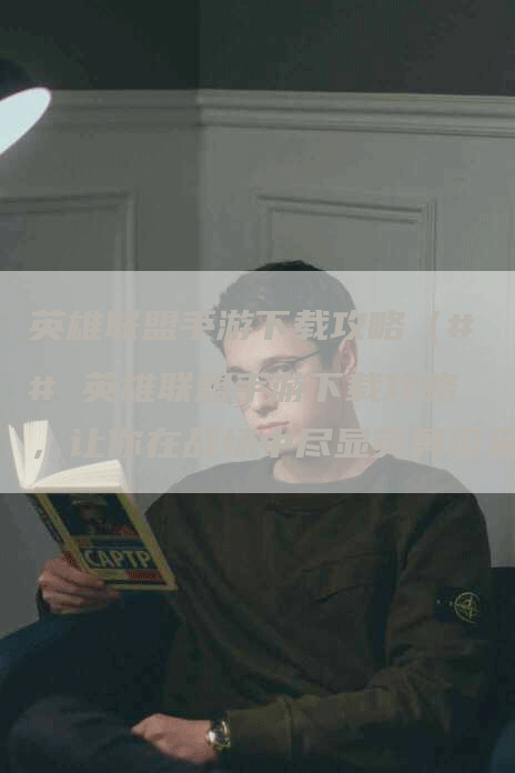 英雄联盟手游下载攻略（## 英雄联盟手游下载攻略，让你在战场中尽显英勇风采）