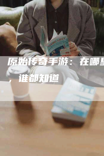原始传奇手游:在哪里挖矿,谁都知道-Chatgpt信息网