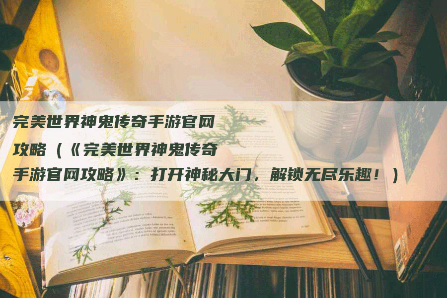 完美世界神鬼传奇手游官网攻略（《完美世界神鬼传奇手游官网攻略》：打开神秘大门，解锁无尽乐趣！）
