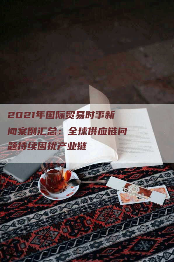 2021年国际贸易时事新闻案例汇总：全球供应链问题持续困扰产业链