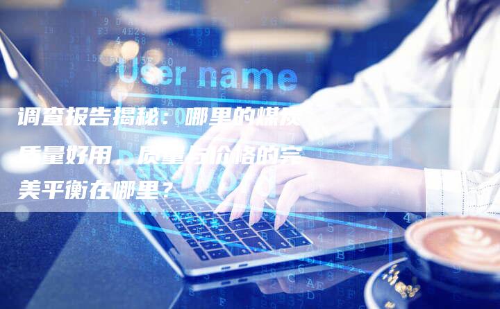 调查报告揭秘：哪里的煤炭质量好用，质量与价格的完美平衡在哪里？