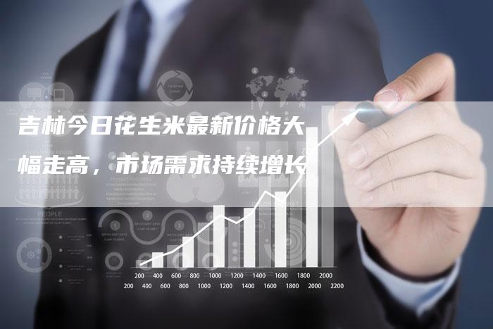 吉林今日花生米最新价格大幅走高，市场需求持续增长