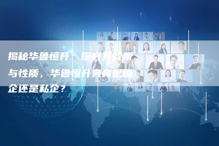 揭秘华鲁恒升:探究其背景与性质,华鲁恒升究竟是国企还是私企?-Chatgpt信息网