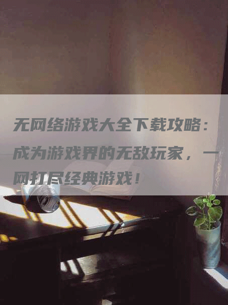 无网络游戏大全下载攻略：成为游戏界的无敌玩家，一网打尽经典游戏！