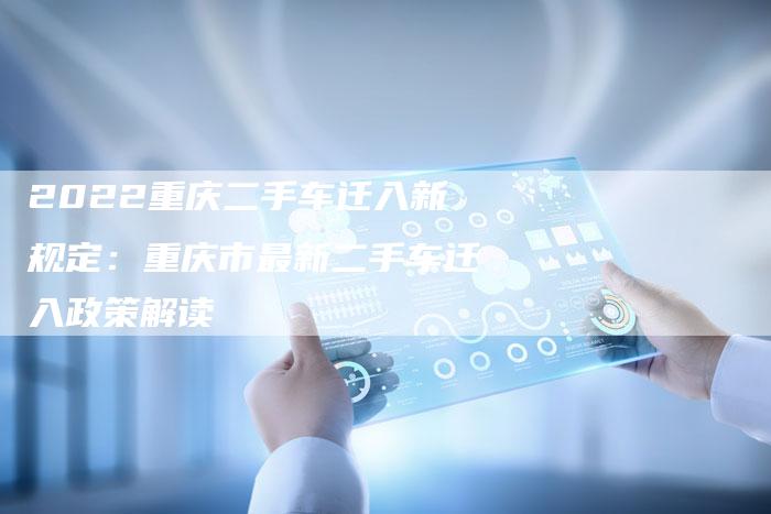 2022重庆二手车迁入新规定：重庆市最新二手车迁入政策解读