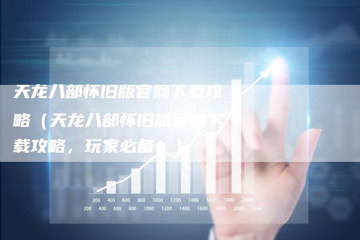 天龙八部怀旧版官网下载攻略（天龙八部怀旧版官网下载攻略，玩家必备！）