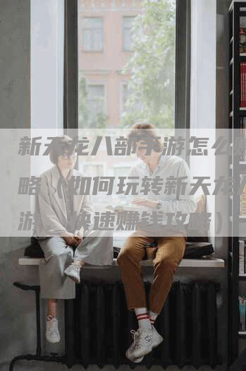 新天龙八部手游怎么赚钱攻略（如何玩转新天龙八部手游，快速赚钱攻略）