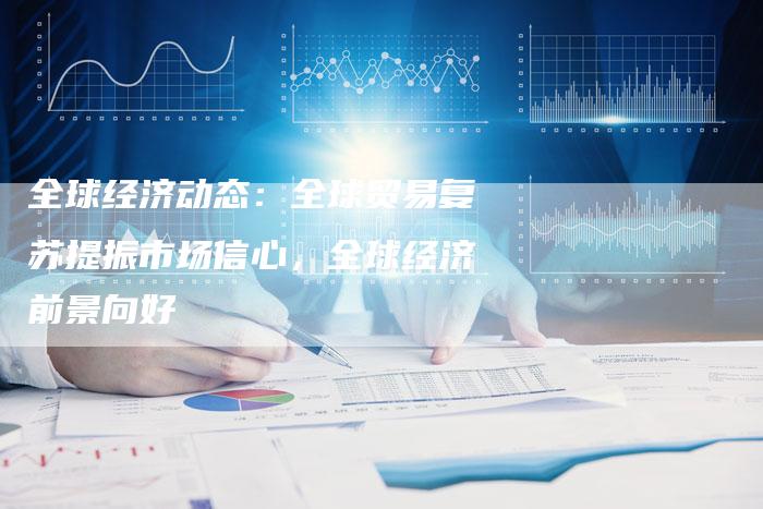 全球经济动态：全球贸易复苏提振市场信心，全球经济前景向好