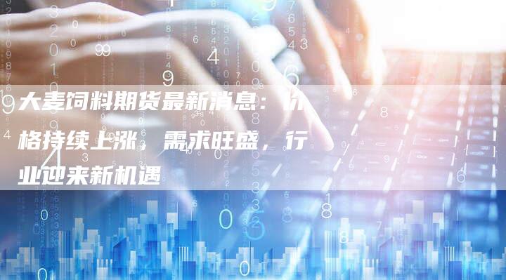 大麦饲料期货最新消息：价格持续上涨，需求旺盛，行业迎来新机遇