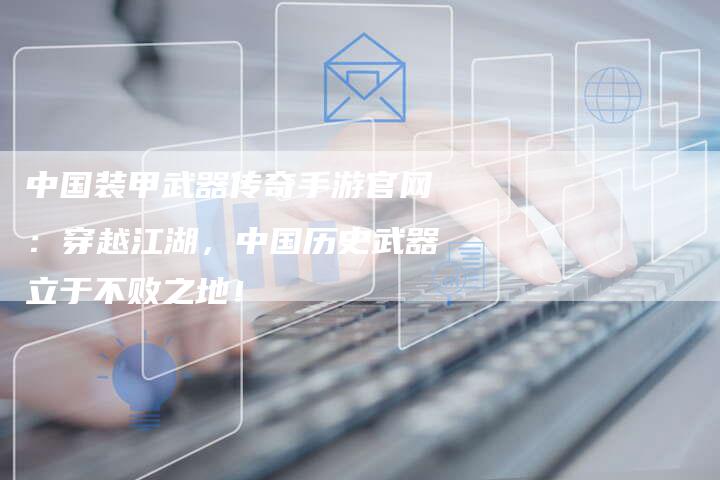 中国装甲武器传奇手游官网:穿越江湖,中国历史武器立于不败之地!-Chatgpt信息网