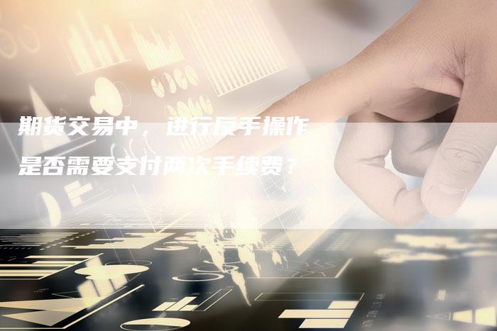 期货交易中，进行反手操作是否需要支付两次手续费？