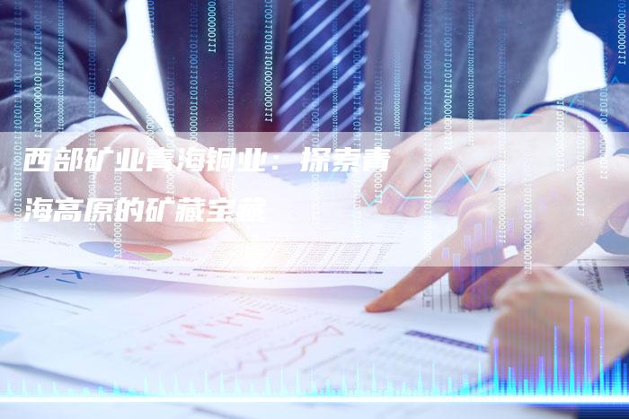 西部矿业青海铜业:探索青海高原的矿藏宝藏-Chatgpt信息网