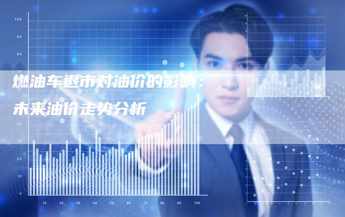 燃油车退市对油价的影响:未来油价走势分析-Chatgpt信息网