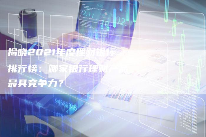 揭晓2021年度理财银行排行榜：哪家银行理财产品最具竞争力？