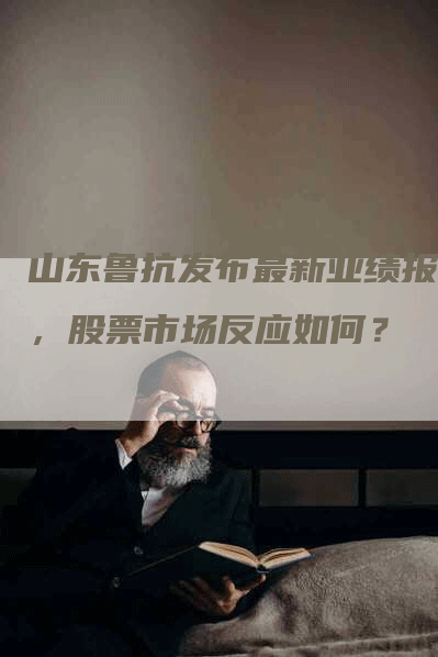 山东鲁抗发布最新业绩报告，股票市场反应如何？