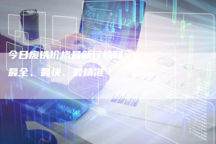 今日废铁价格最新行情网：最全、最快、最精准
