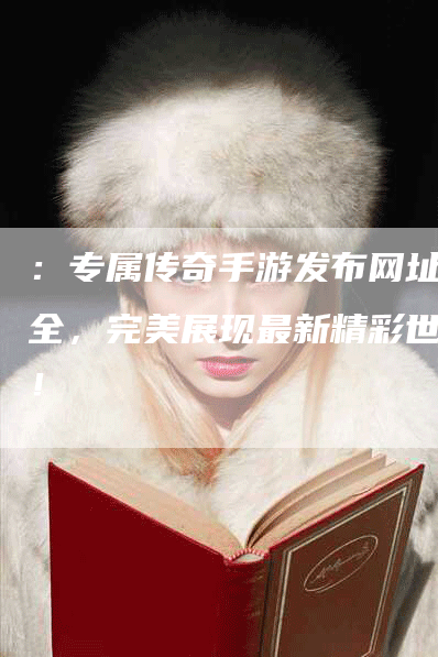 ：专属传奇手游发布网址大全，完美展现最新精彩世界！
