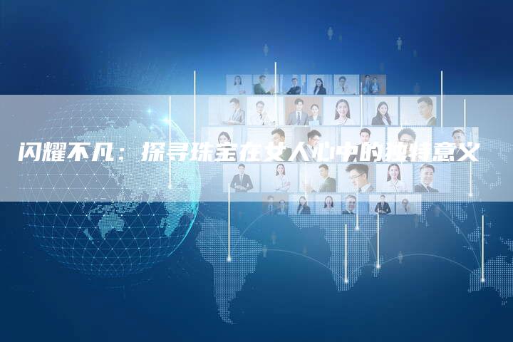 闪耀不凡：探寻珠宝在女人心中的独特意义