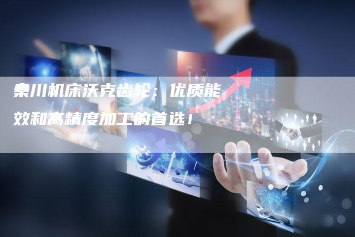 秦川机床沃克齿轮:优质能效和高精度加工的首选!-Chatgpt信息网