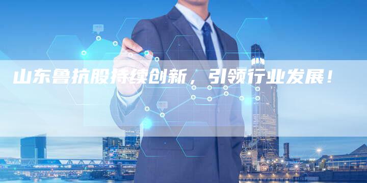 山东鲁抗股持续创新，引领行业发展！