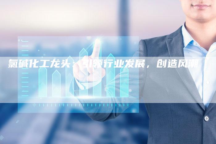 氯碱化工龙头：引领行业发展，创造风潮