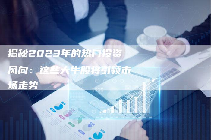 揭秘2023年的热门投资风向：这些大牛股将引领市场走势