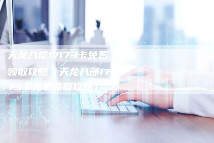 天龙八部17173卡免费领取攻略（天龙八部17173卡免费领取攻略）