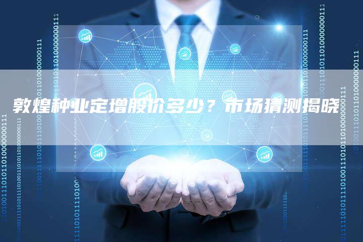 敦煌种业定增股价多少？市场猜测揭晓