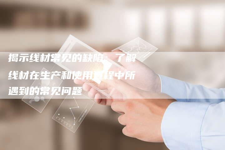 揭示线材常见的缺陷:了解线材在生产和使用过程中所遇到的常见问题-Chatgpt信息网