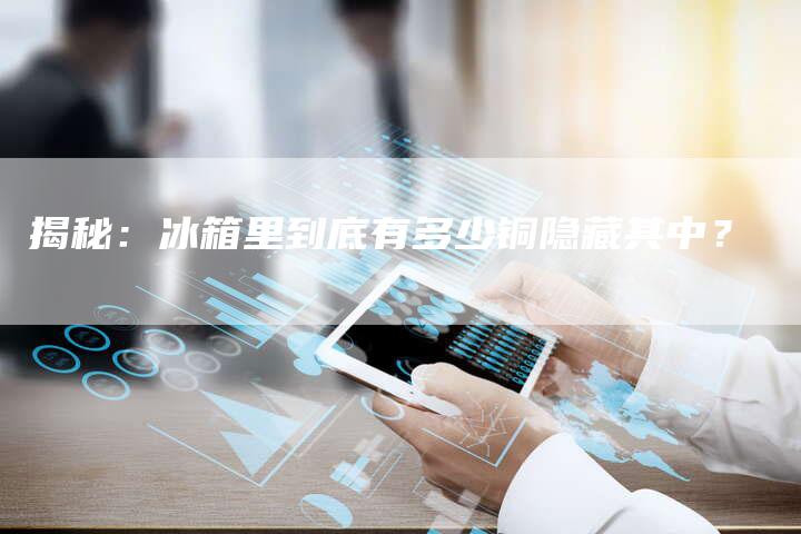 揭秘:冰箱里到底有多少铜隐藏其中?-Chatgpt信息网