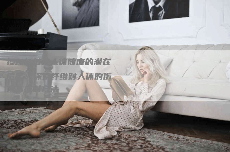 揭秘纤维对人体健康的潜在危害：探索纤维对人体的伤害与应对方法