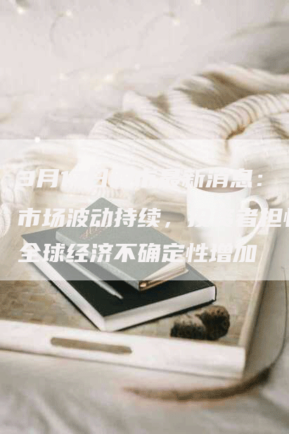 3月17日股市最新消息：市场波动持续，投资者担忧全球经济不确定性增加