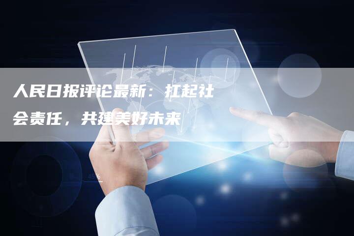 人民日报评论最新：扛起社会责任，共建美好未来
