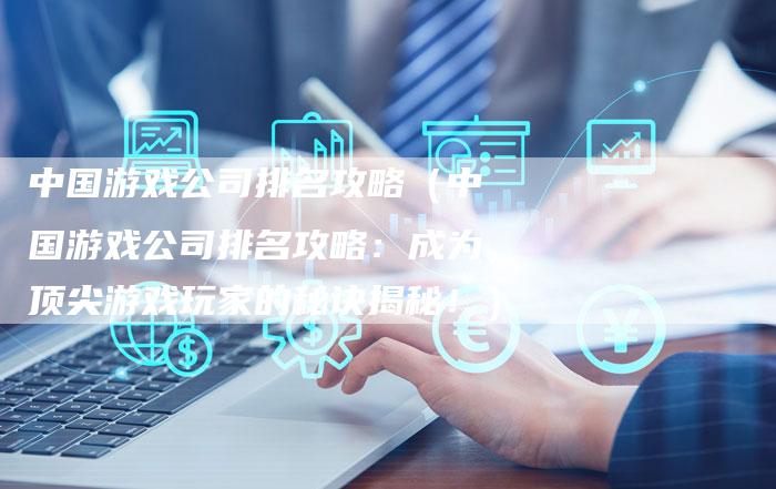 中国游戏公司排名攻略（中国游戏公司排名攻略：成为顶尖游戏玩家的秘诀揭秘！）