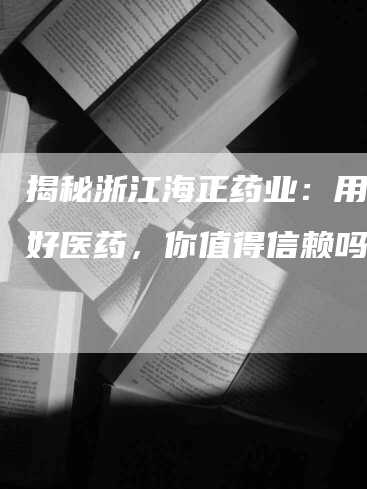 揭秘浙江海正药业：用心做好医药，你值得信赖吗？
