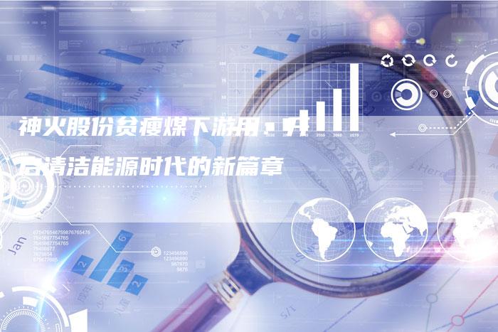 神火股份贫瘦煤下游用：开启清洁能源时代的新篇章