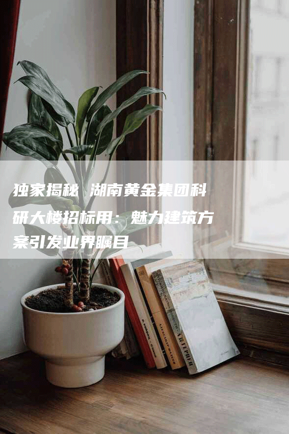 独家揭秘 湖南黄金集团科研大楼招标用：魅力建筑方案引发业界瞩目