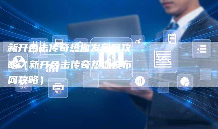 新开合击传奇热血发布网攻略（新开合击传奇热血发布网攻略）