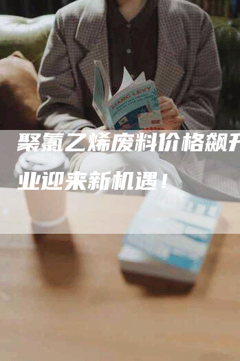 聚氯乙烯废料价格飙升,行业迎来新机遇!-Chatgpt信息网