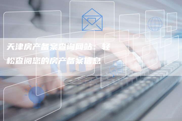 天津房产备案查询网站:轻松查阅您的房产备案信息-Chatgpt信息网