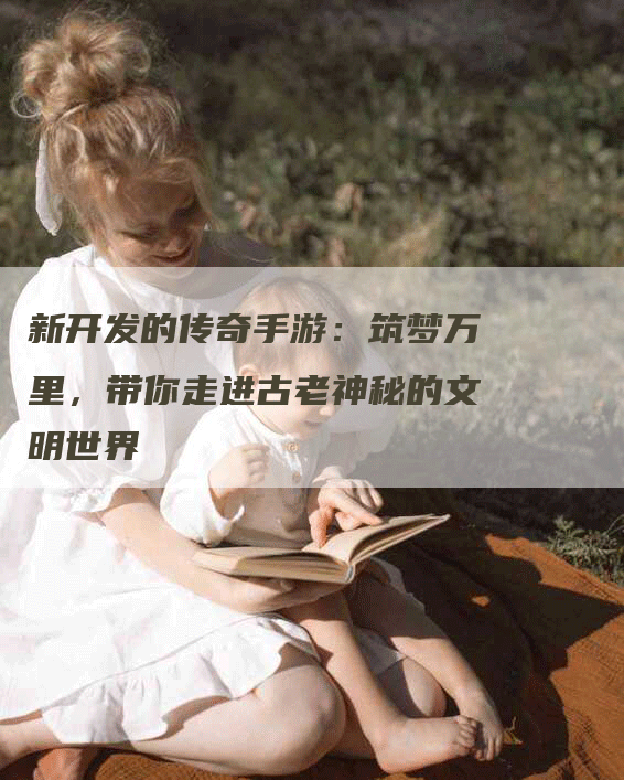 新开发的传奇手游：筑梦万里，带你走进古老神秘的文明世界