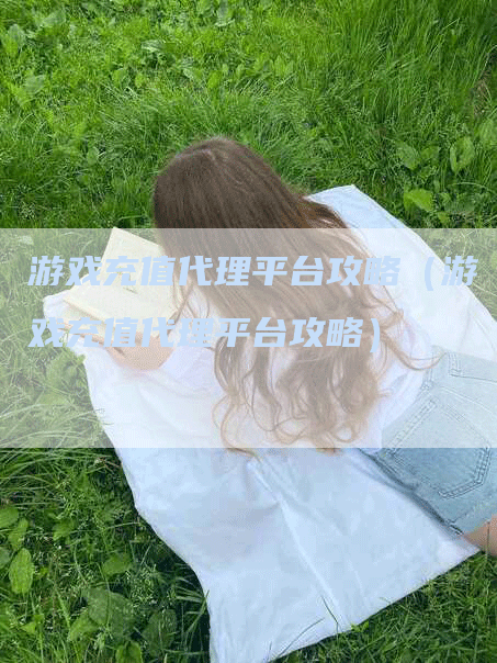 游戏充值代理平台攻略（游戏充值代理平台攻略）