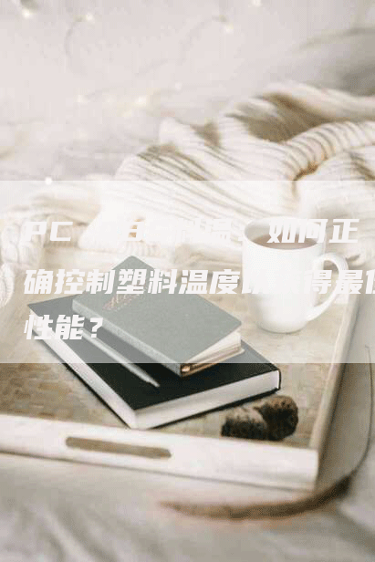 PC ABS料温：如何正确控制塑料温度以获得最佳性能？
